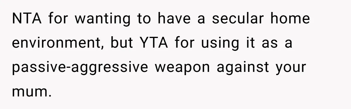 NTA for wanting to have a secular home environment, but YTA for using it as a passive-aggressive weapon against your mum.