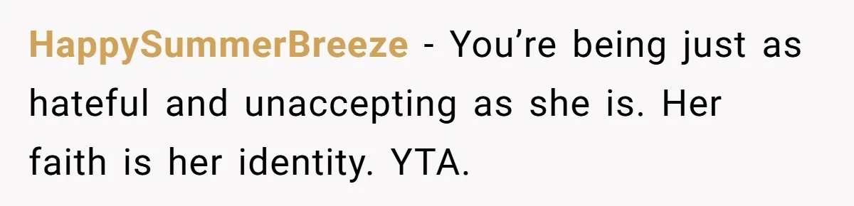 HappySummerBreeze − You’re being just as hateful and unaccepting as she is. Her faith is her identity. YTA.