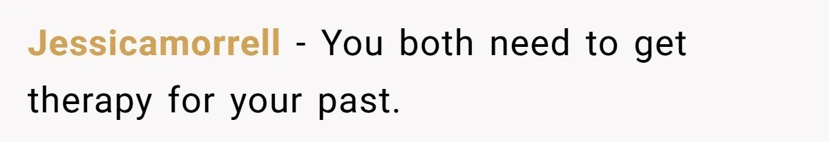 Jessicamorrell − You both need to get therapy for your past.