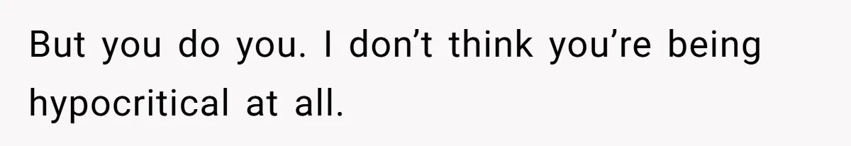 But you do you. I don’t think you’re being hypocritical at all.