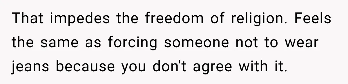 That impedes the freedom of religion. Feels the same as forcing someone not to wear jeans because you don't agree with it.