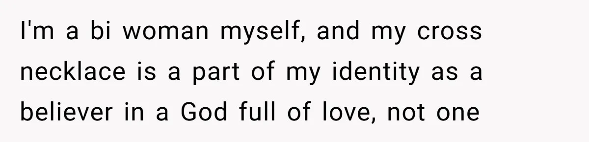 I'm a bi woman myself, and my cross necklace is a part of my identity as a believer in a God full of love, not one
