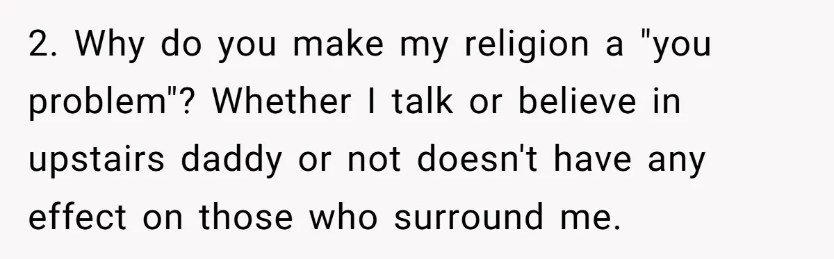 2. Why do you make my religion a "you problem"? Whether I talk or believe in upstairs daddy or not doesn't have any effect on those who surround me.