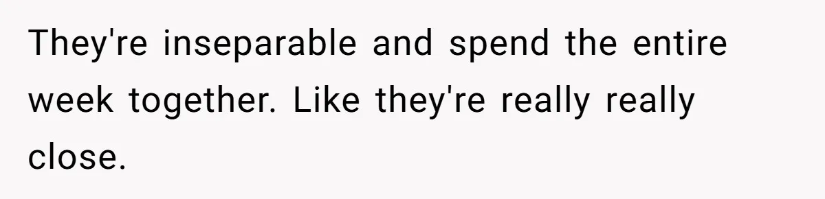 They're inseparable and spend the entire week together. Like they're really really close.