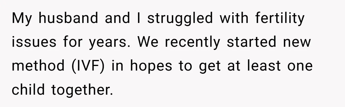 My husband and I struggled with fertility issues for years. We recently started new method (IVF) in hopes to get at least one child together.