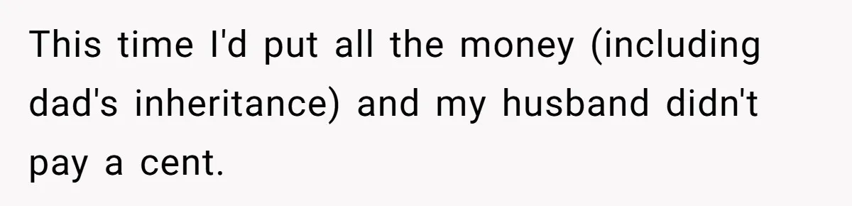 This time I'd put all the money (including dad's inheritance) and my husband didn't pay a cent.