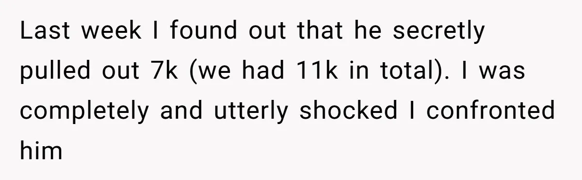 Last week I found out that he secretly pulled out 7k (we had 11k in total). I was completely and utterly shocked I confronted him