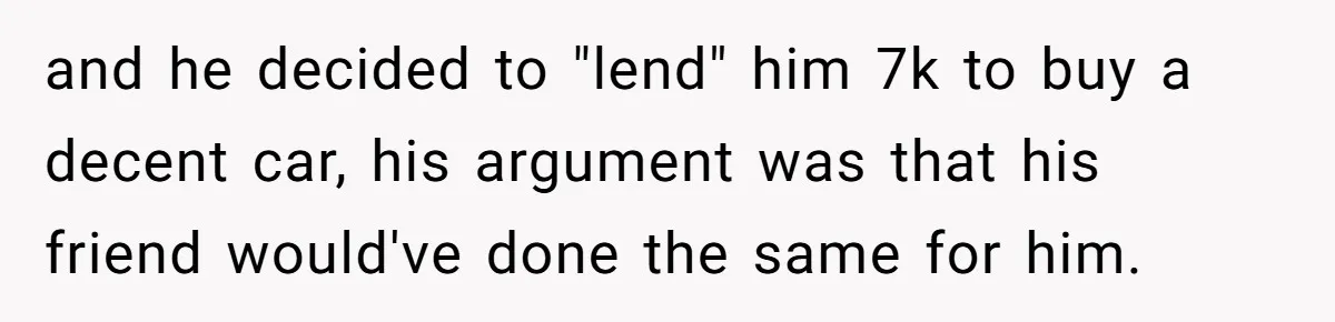 and he decided to "lend" him 7k to buy a decent car, his argument was that his friend would've done the same for him.