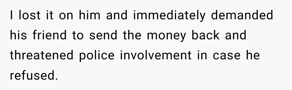 I lost it on him and immediately demanded his friend to send the money back and threatened police involvement in case he refused.