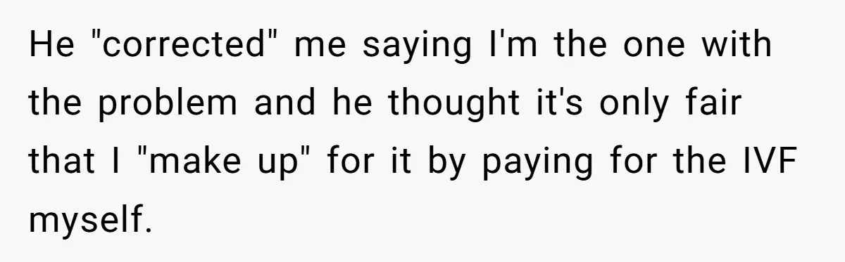 He "corrected" me saying I'm the one with the problem and he thought it's only fair that I "make up" for it by paying for the IVF myself.