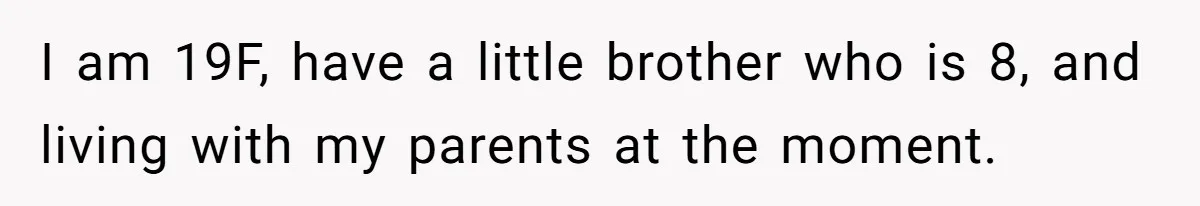 I am 19F, have a little brother who is 8, and living with my parents at the moment.
