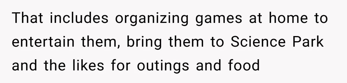 That includes organizing games at home to entertain them, bring them to Science Park and the likes for outings and food