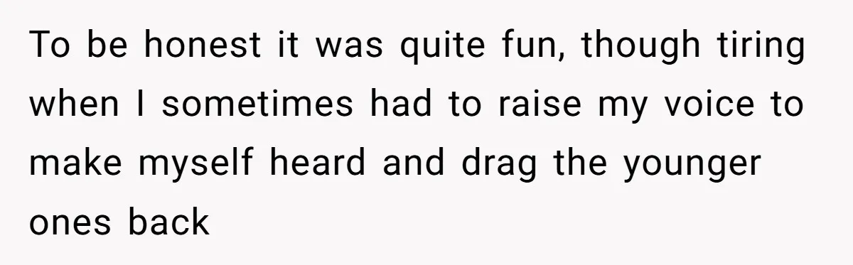 To be honest it was quite fun, though tiring when I sometimes had to raise my voice to make myself heard and drag the younger ones back
