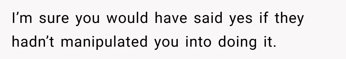 I’m sure you would have said yes if they hadn’t manipulated you into doing it.