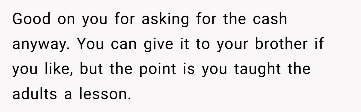 Good on you for asking for the cash anyway. You can give it to your brother if you like, but the point is you taught the adults a lesson.