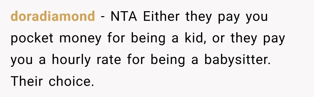 doradiamond − NTA Either they pay you pocket money for being a kid, or they pay you a hourly rate for being a babysitter. Their choice.