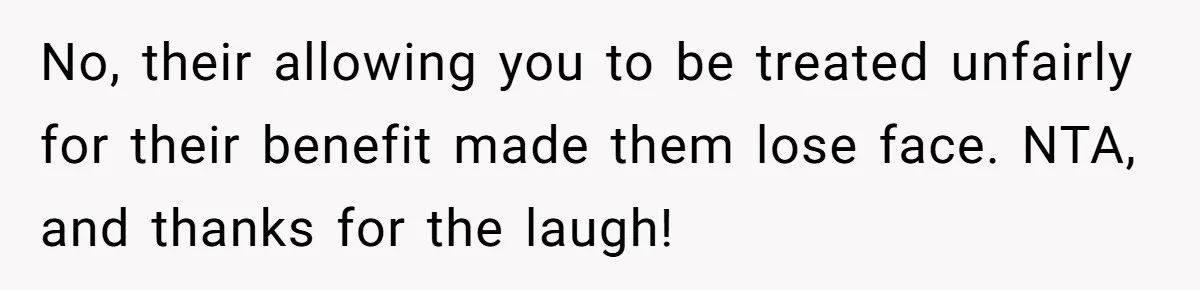 No, their allowing you to be treated unfairly for their benefit made them lose face. NTA, and thanks for the laugh!