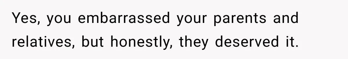 Yes, you embarrassed your parents and relatives, but honestly, they deserved it.