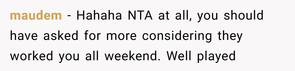 maudem − Hahaha NTA at all, you should have asked for more considering they worked you all weekend. Well played