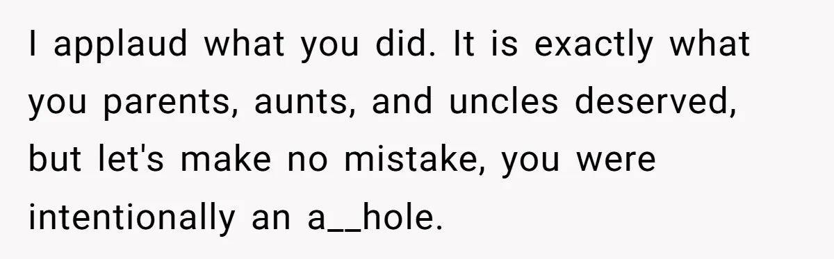I applaud what you did. It is exactly what you parents, aunts, and uncles deserved, but let's make no mistake, you were intentionally an a__hole.