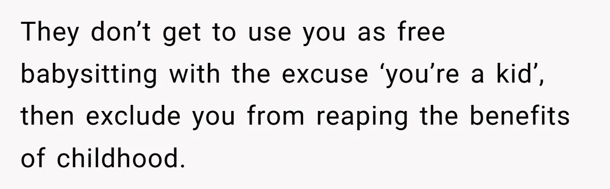 They don’t get to use you as free babysitting with the excuse ‘you’re a kid’, then exclude you from reaping the benefits of childhood.