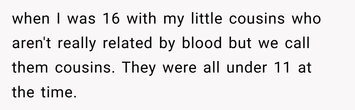 when I was 16 with my little cousins who aren't really related by blood but we call them cousins. They were all under 11 at the time.