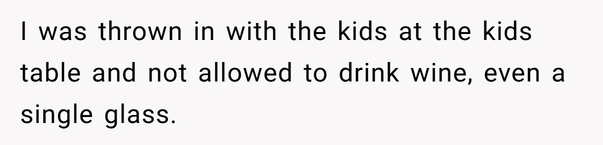 I was thrown in with the kids at the kids table and not allowed to drink wine, even a single glass.