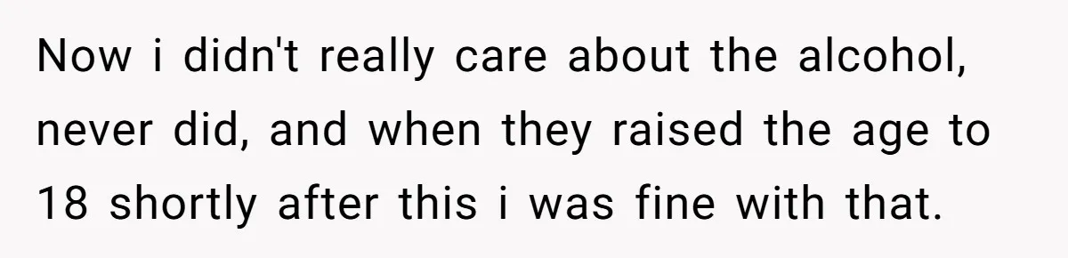 Now i didn't really care about the alcohol, never did, and when they raised the age to 18 shortly after this i was fine with that.