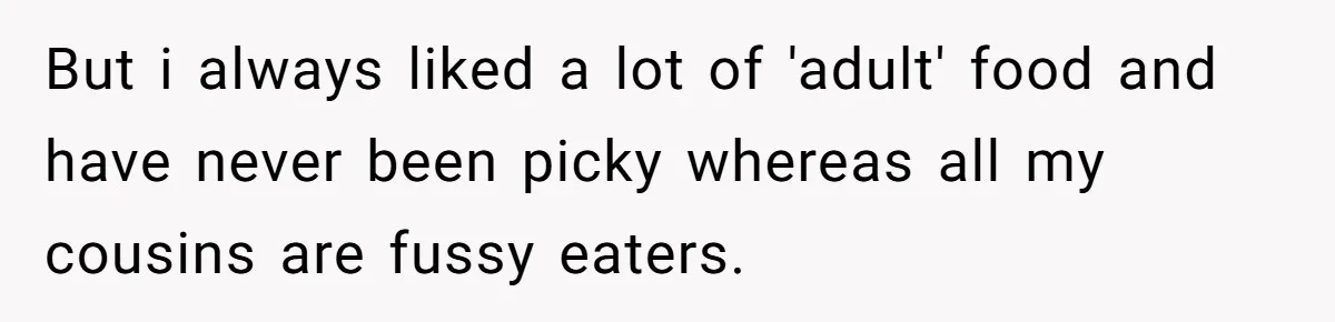 But i always liked a lot of 'adult' food and have never been picky whereas all my cousins are fussy eaters.