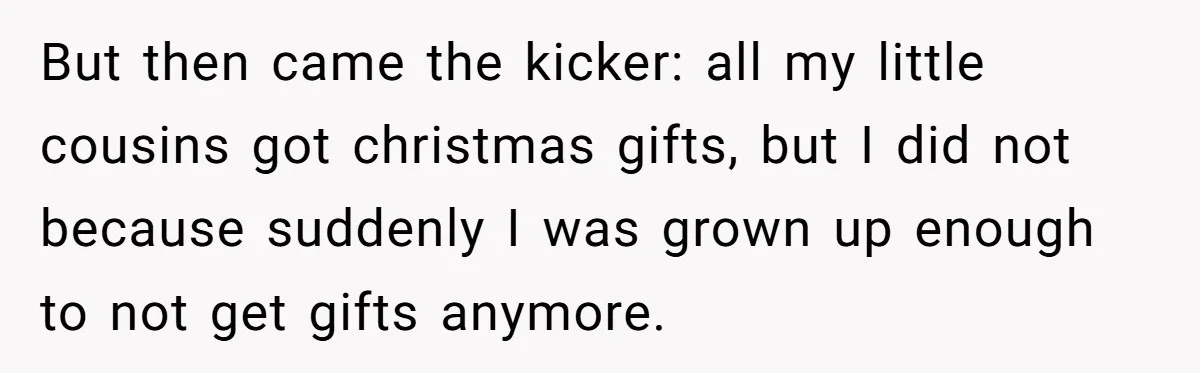 But then came the kicker: all my little cousins got christmas gifts, but I did not because suddenly I was grown up enough to not get gifts anymore.