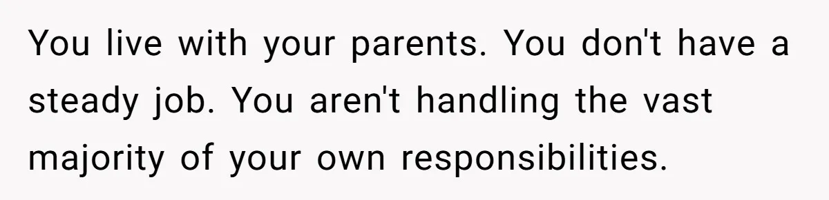 You live with your parents. You don't have a steady job. You aren't handling the vast majority of your own responsibilities.