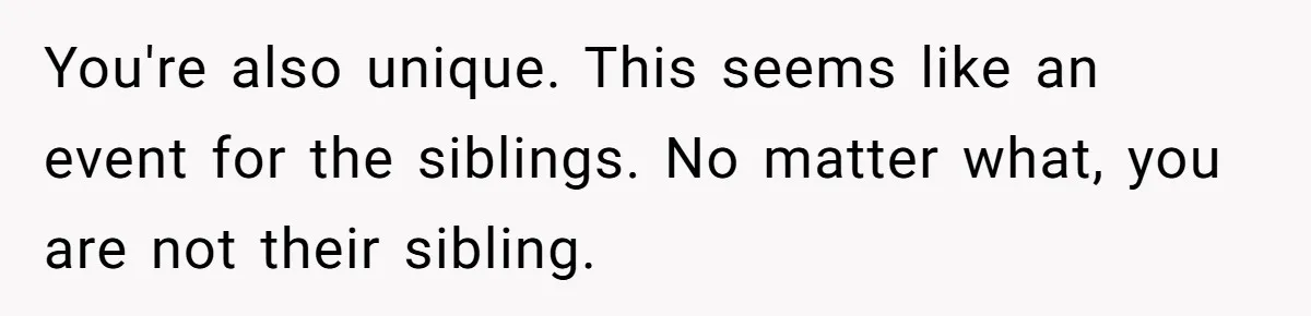 You're also unique. This seems like an event for the siblings. No matter what, you are not their sibling.