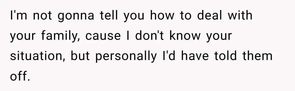 I'm not gonna tell you how to deal with your family, cause I don't know your situation, but personally I'd have told them off.