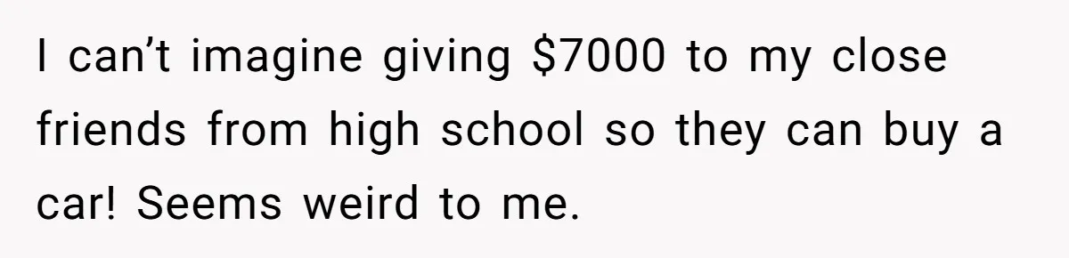 I can’t imagine giving $7000 to my close friends from high school so they can buy a car! Seems weird to me.