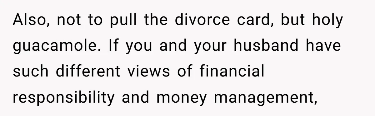 Also, not to pull the divorce card, but holy guacamole. If you and your husband have such different views of financial responsibility and money management,