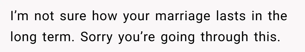 I’m not sure how your marriage lasts in the long term. Sorry you’re going through this.