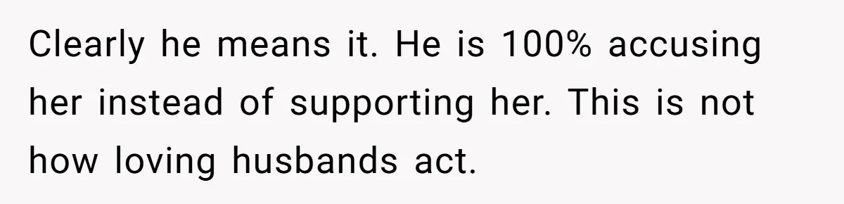 Clearly he means it. He is 100% accusing her instead of supporting her. This is not how loving husbands act.