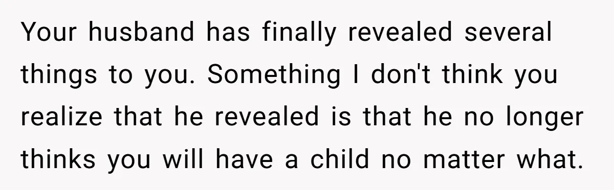 Your husband has finally revealed several things to you. Something I don't think you realize that he revealed is that he no longer thinks you will have a child no...