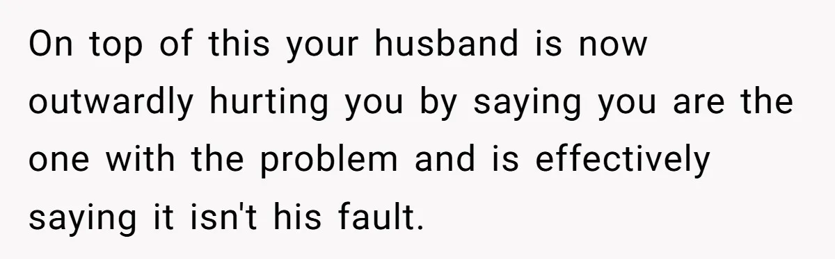 On top of this your husband is now outwardly hurting you by saying you are the one with the problem and is effectively saying it isn't his fault.