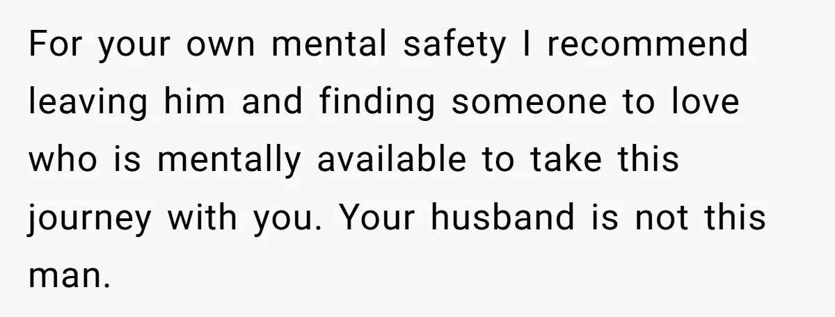 For your own mental safety I recommend leaving him and finding someone to love who is mentally available to take this journey with you. Your husband is not this man.