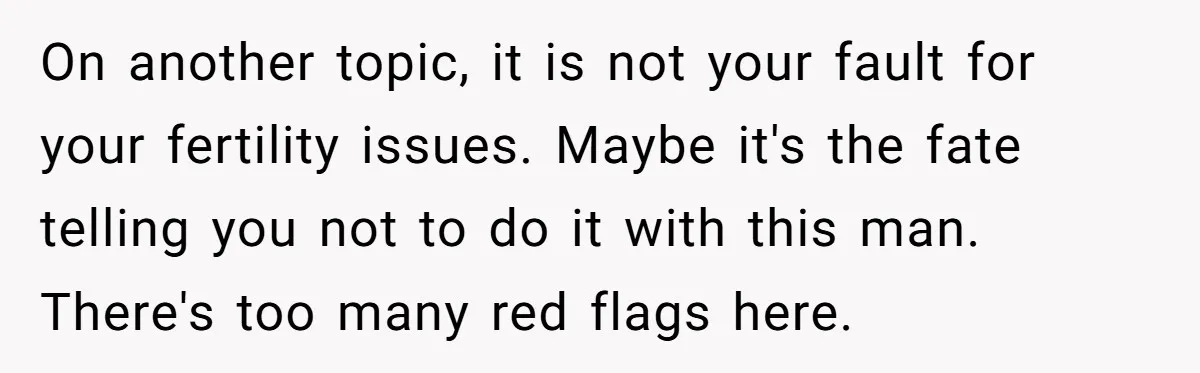 On another topic, it is not your fault for your fertility issues. Maybe it's the fate telling you not to do it with this man. There's too many red flags...