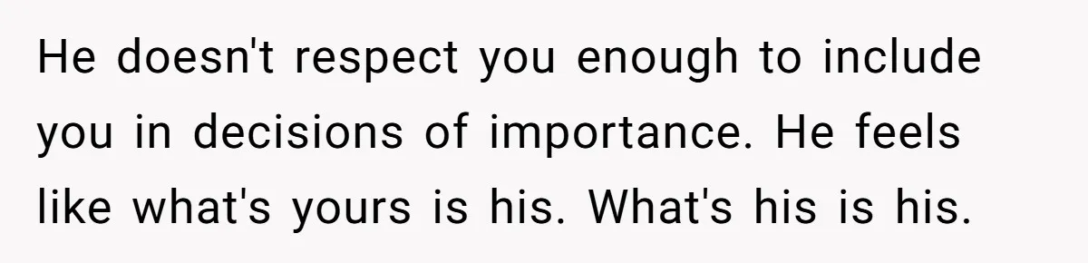 He doesn't respect you enough to include you in decisions of importance. He feels like what's yours is his. What's his is his.