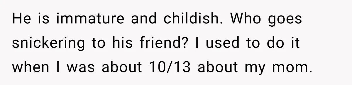 He is immature and childish. Who goes snickering to his friend? I used to do it when I was about 10/13 about my mom.