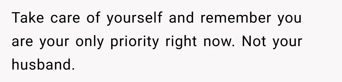 Take care of yourself and remember you are your only priority right now. Not your husband.