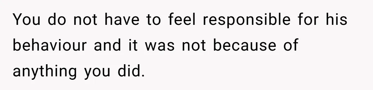 You do not have to feel responsible for his behaviour and it was not because of anything you did.