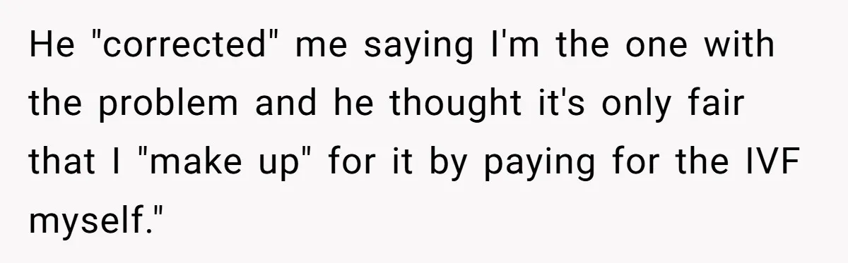 He "corrected" me saying I'm the one with the problem and he thought it's only fair that I "make up" for it by paying for the IVF myself."