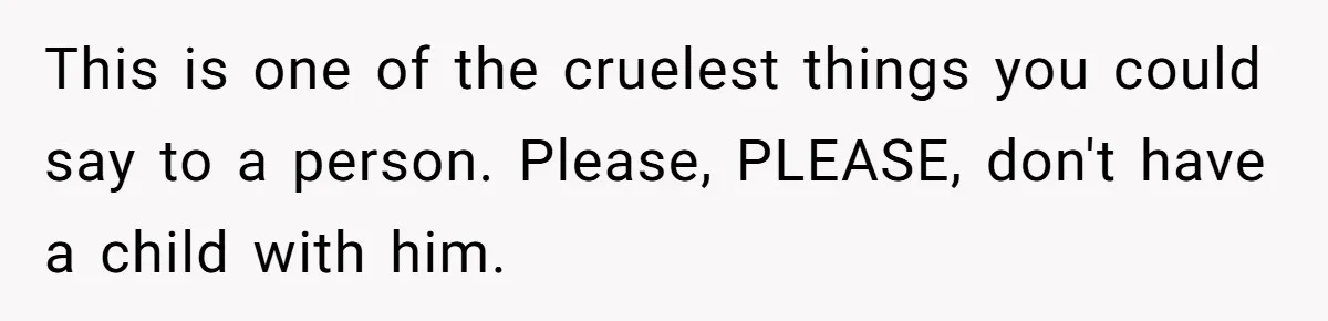 This is one of the cruelest things you could say to a person. Please, PLEASE, don't have a child with him.