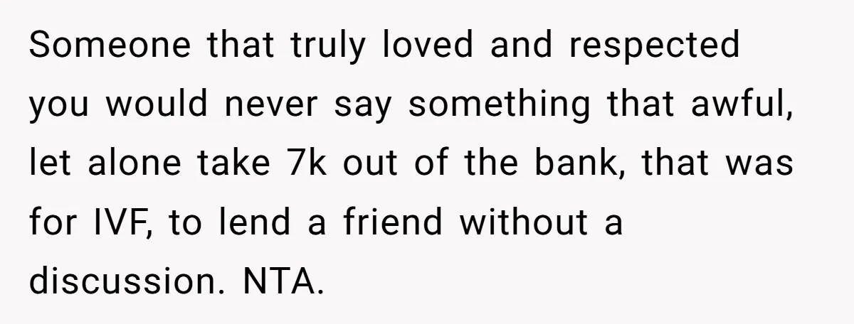Someone that truly loved and respected you would never say something that awful, let alone take 7k out of the bank, that was for IVF, to lend a friend without...