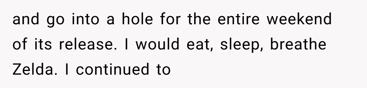 and go into a hole for the entire weekend of its release. I would eat, sleep, breathe Zelda. I continued to