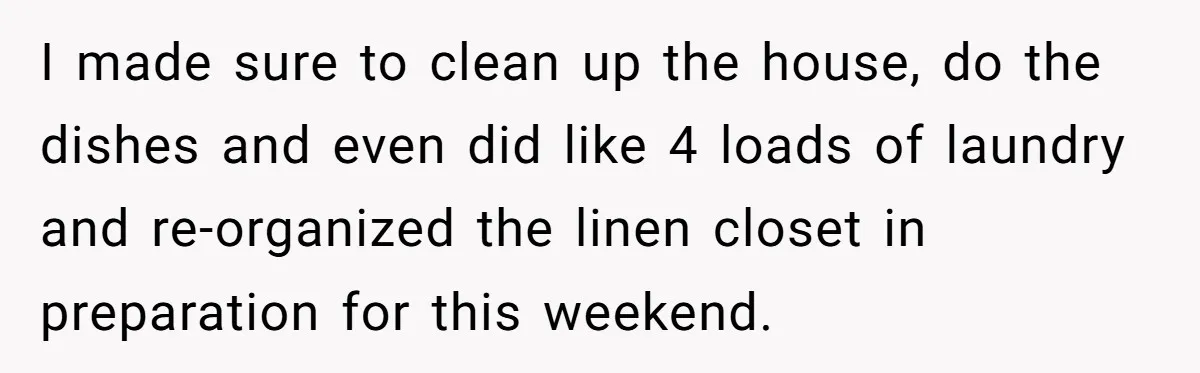 I made sure to clean up the house, do the dishes and even did like 4 loads of laundry and re-organized the linen closet in preparation for this weekend.